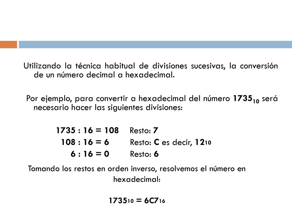 Utilizando la técnica habitual de divisiones sucesivas, la conversión de un número decimal a hexadecimal. Por ejemplo, para convertir a hexadecimal del número será necesario hacer las siguientes divisiones: 1735 : 16 = 108 Resto: : 16 = 6 Resto: C es decir, : 16 = 0 Resto: 6