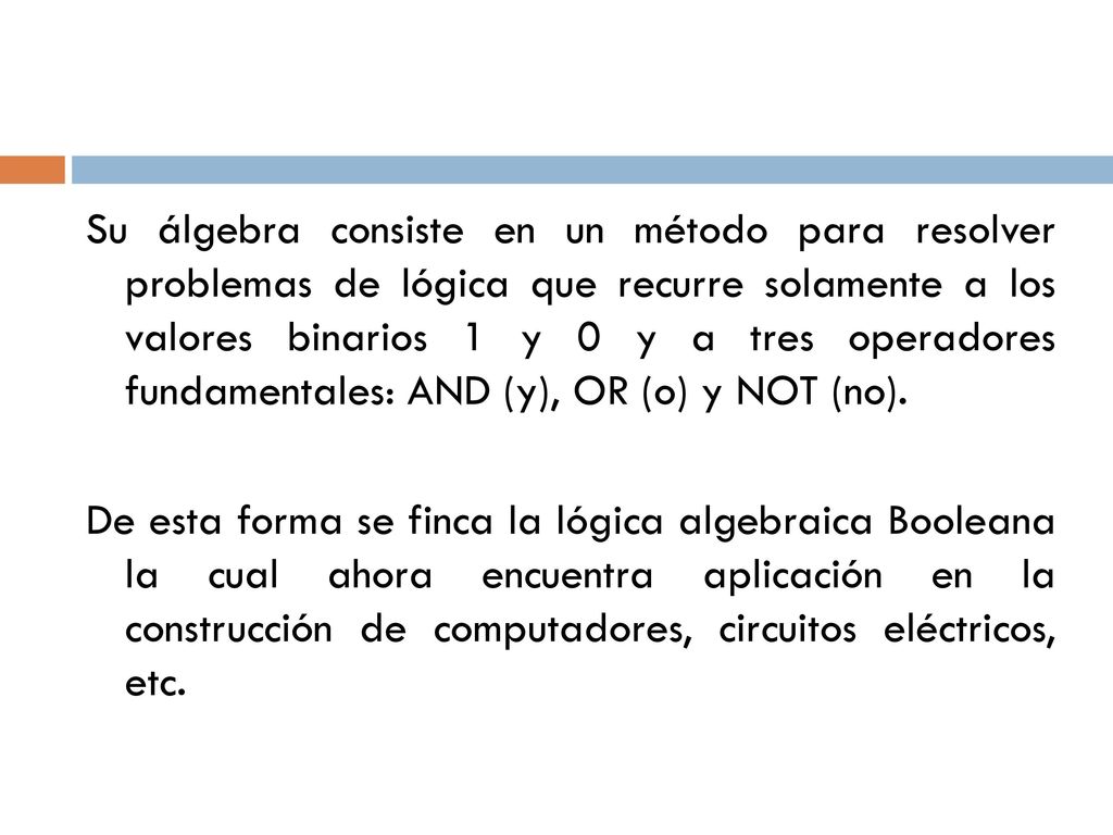 Su álgebra consiste en un método para resolver problemas de lógica que recurre solamente a los valores binarios 1 y 0 y a tres operadores fundamentales: AND (y), OR (o) y NOT (no).