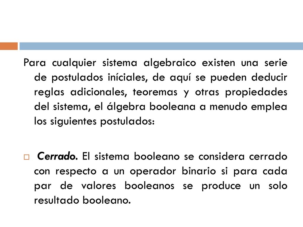 Para cualquier sistema algebraico existen una serie de postulados iníciales, de aquí se pueden deducir reglas adicionales, teoremas y otras propiedades del sistema, el álgebra booleana a menudo emplea los siguientes postulados: