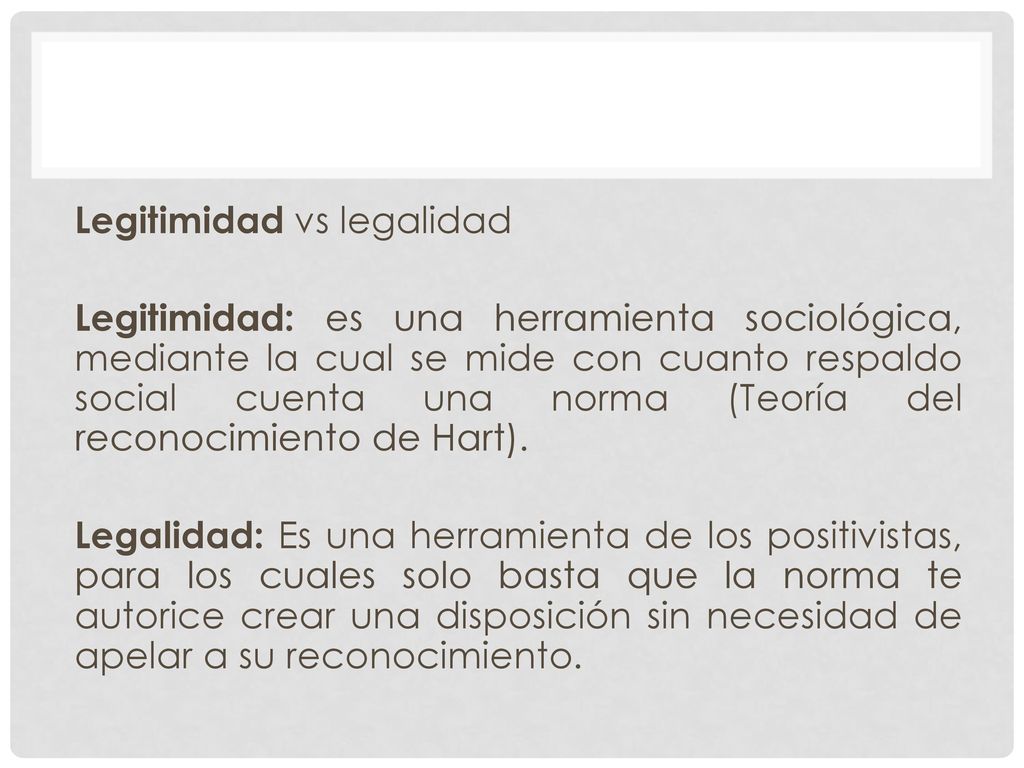 Legitimidad vs legalidad Legitimidad: es una herramienta sociológica, mediante la cual se mide con cuanto respaldo social cuenta una norma (Teoría del reconocimiento de Hart).