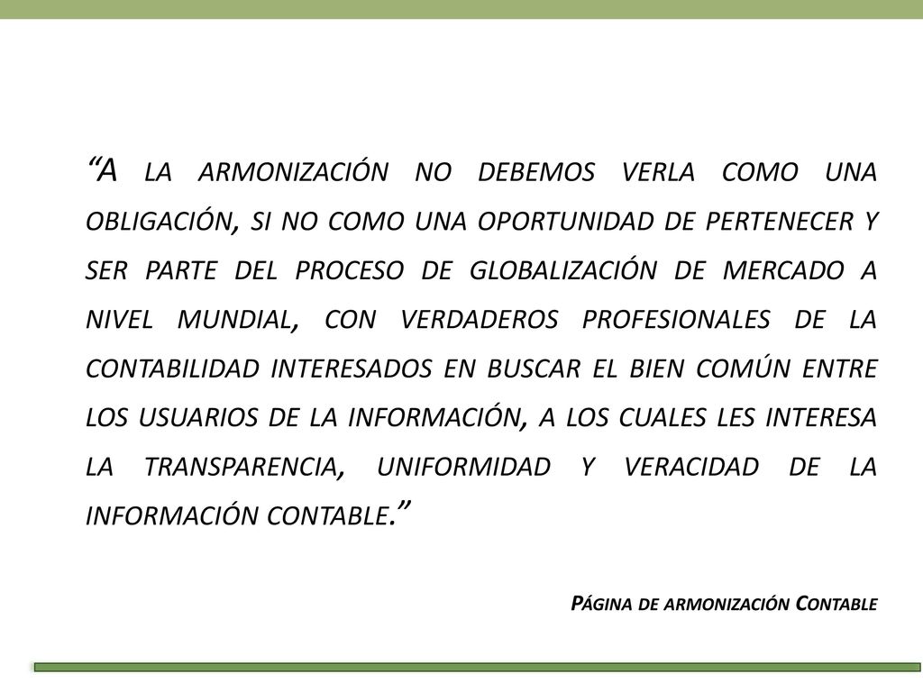 A la armonización no debemos verla como una obligación, si no como una oportunidad de pertenecer y ser parte del proceso de globalización de mercado a nivel mundial, con verdaderos profesionales de la contabilidad interesados en buscar el bien común entre los usuarios de la información, a los cuales les interesa la transparencia, uniformidad y veracidad de la información contable.