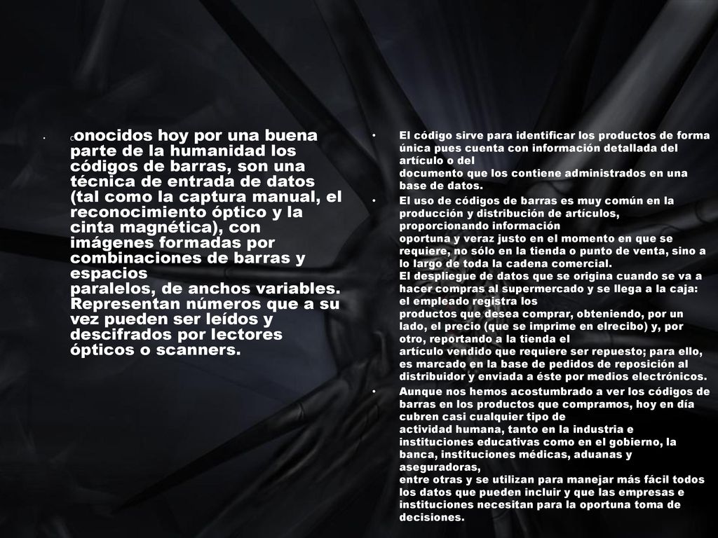 Conocidos hoy por una buena parte de la humanidad los códigos de barras, son una técnica de entrada de datos (tal como la captura manual, el reconocimiento óptico y la cinta magnética), con imágenes formadas por combinaciones de barras y espacios paralelos, de anchos variables. Representan números que a su vez pueden ser leídos y descifrados por lectores ópticos o scanners.