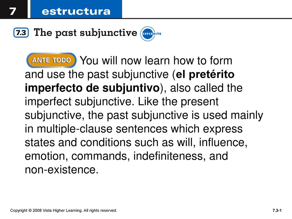 You will now learn how to form and use the past subjunctive (el pretérito imperfecto de subjuntivo), also called the imperfect subjunctive. Like the present subjunctive, the past subjunctive is used mainly in multiple-clause sentences which express states and conditions such as will, influence, emotion, commands, indefiniteness, and non-existence.