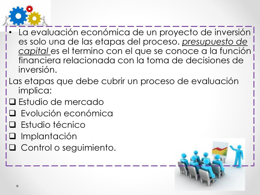 La evaluación económica de un proyecto de inversión es solo una de las etapas del proceso. presupuesto de capital es el termino con el que se conoce a la función financiera relacionada con la toma de decisiones de inversión.