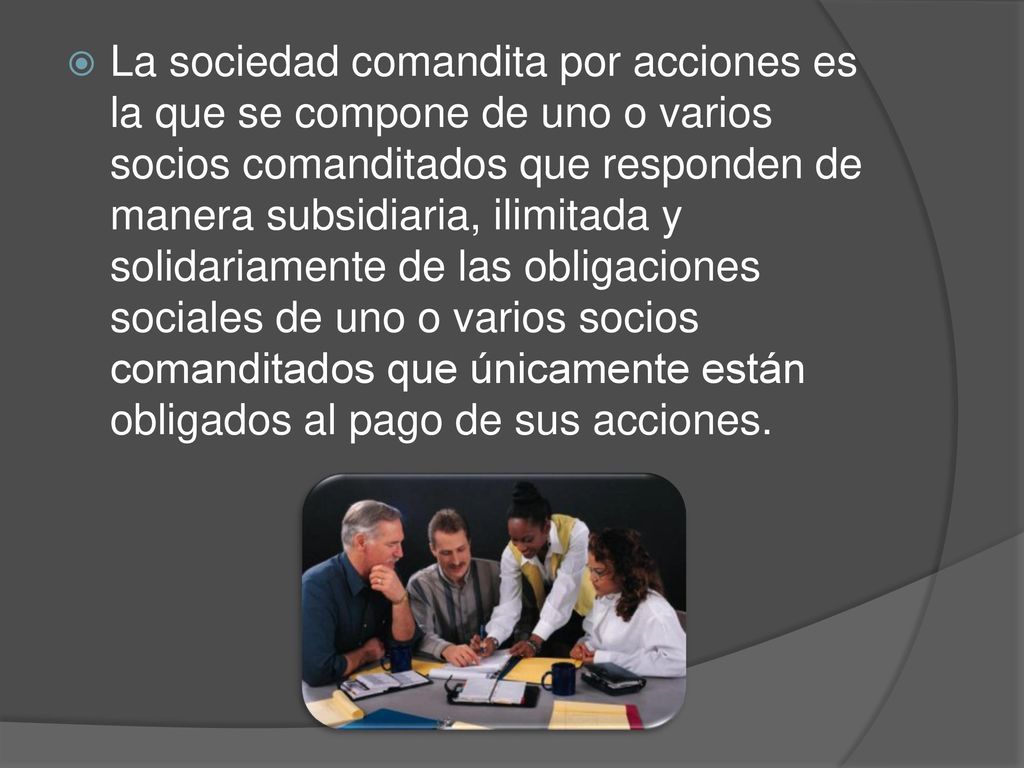 La sociedad comandita por acciones es la que se compone de uno o varios socios comanditados que responden de manera subsidiaria, ilimitada y solidariamente de las obligaciones sociales de uno o varios socios comanditados que únicamente están obligados al pago de sus acciones.