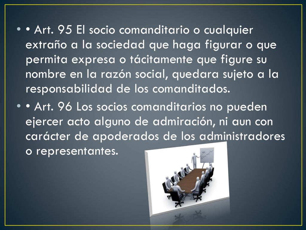 • Art. 95 El socio comanditario o cualquier extraño a la sociedad que haga figurar o que permita expresa o tácitamente que figure su nombre en la razón social, quedara sujeto a la responsabilidad de los comanditados.