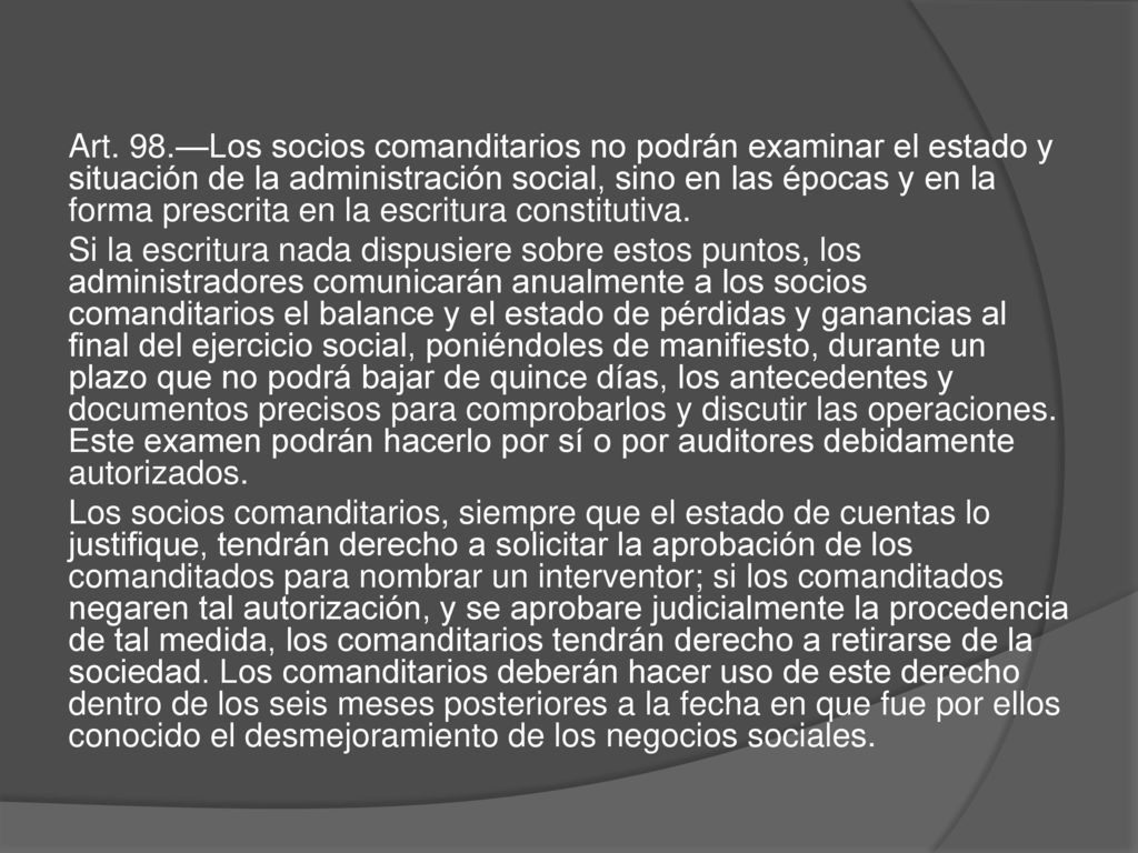 Art. 98.—Los socios comanditarios no podrán examinar el estado y situación de la administración social, sino en las épocas y en la forma prescrita en la escritura constitutiva.