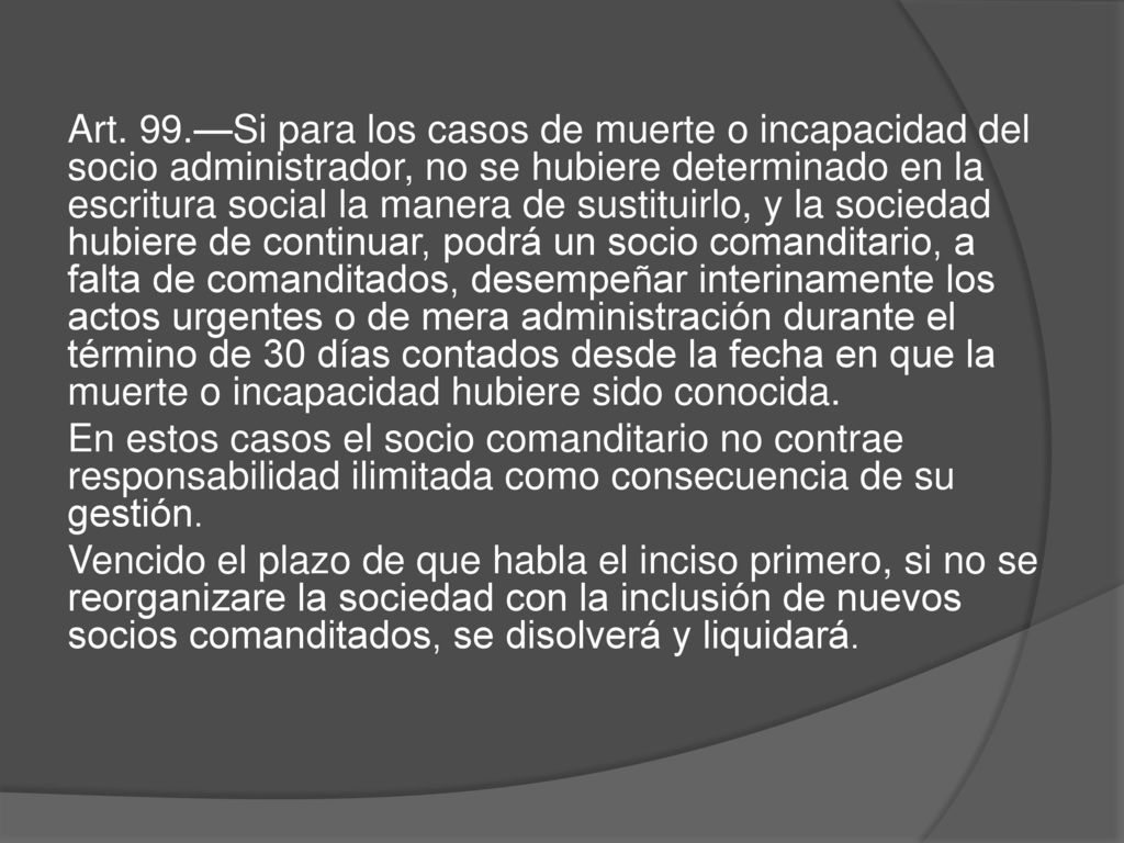 Art. 99.—Si para los casos de muerte o incapacidad del socio administrador, no se hubiere determinado en la escritura social la manera de sustituirlo, y la sociedad hubiere de continuar, podrá un socio comanditario, a falta de comanditados, desempeñar interinamente los actos urgentes o de mera administración durante el término de 30 días contados desde la fecha en que la muerte o incapacidad hubiere sido conocida.