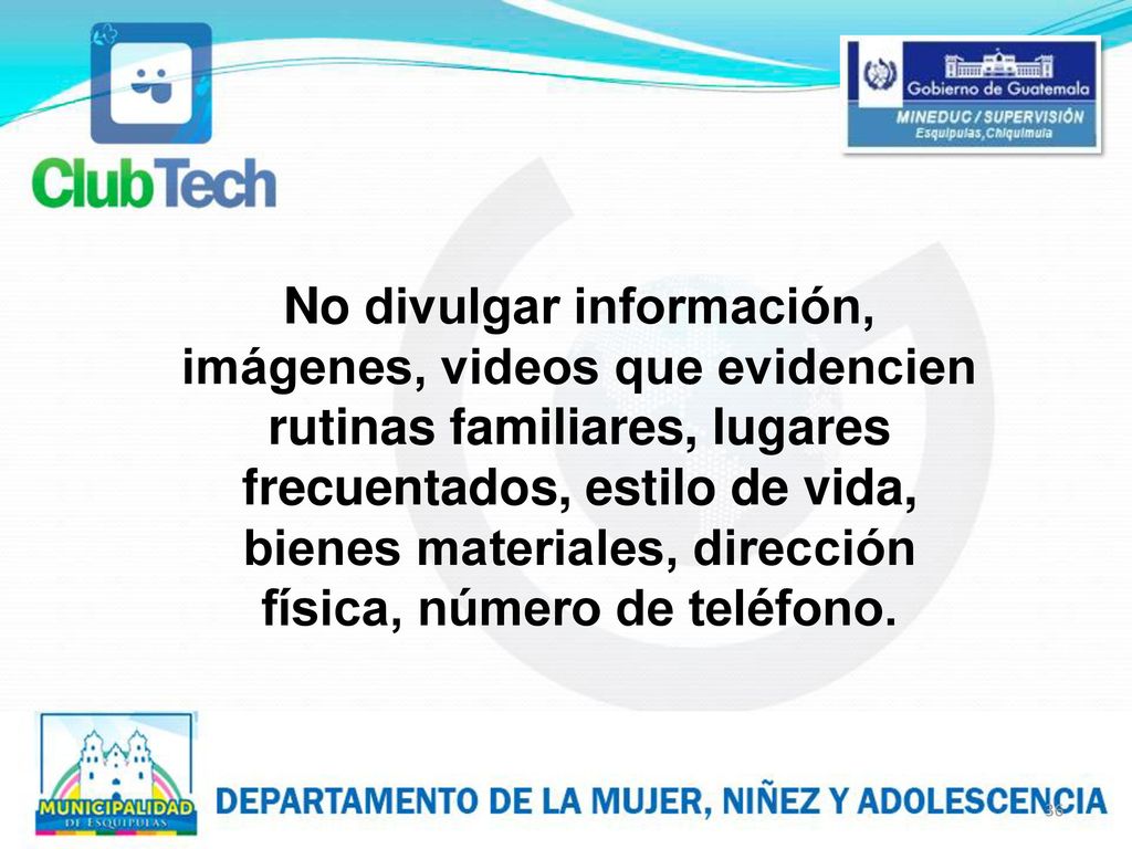 No divulgar información, imágenes, videos que evidencien rutinas familiares, lugares frecuentados, estilo de vida, bienes materiales, dirección física, número de teléfono.