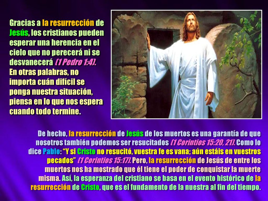 Gracias a la resurrección de Jesús, los cristianos pueden esperar una herencia en el cielo que no perecerá ni se desvanecerá (1 Pedro 1:4). En otras palabras, no importa cuán difícil se ponga nuestra situación, piensa en lo que nos espera cuando todo termine.