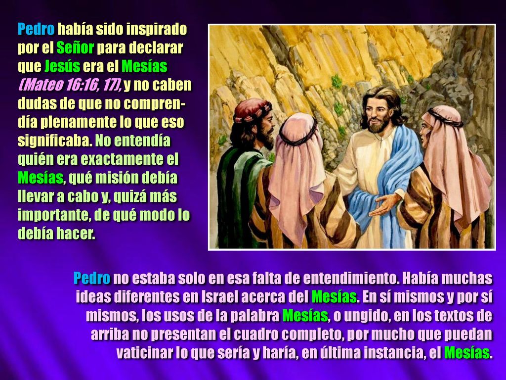 Pedro había sido inspirado por el Señor para declarar que Jesús era el Mesías (Mateo 16:16, 17), y no caben dudas de que no compren-día plenamente lo que eso significaba. No entendía quién era exactamente el Mesías, qué misión debía llevar a cabo y, quizá más importante, de qué modo lo debía hacer.
