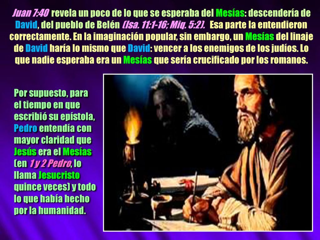 Juan 7:40 revela un poco de lo que se esperaba del Mesías: descendería de David, del pueblo de Belén (Isa. 11:1-16; Miq. 5:2). Esa parte la entendieron correctamente. En la imaginación popular, sin embargo, un Mesías del linaje de David haría lo mismo que David: vencer a los enemigos de los judíos. Lo que nadie esperaba era un Mesías que sería crucificado por los romanos.