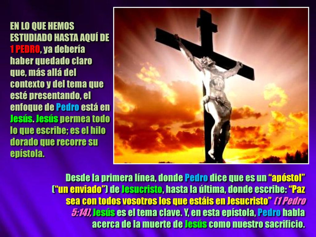 EN LO QUE HEMOS ESTUDIADO HASTA AQUÍ DE 1 PEDRO, ya debería haber quedado claro que, más allá del contexto y del tema que esté presentando, el enfoque de Pedro está en Jesús. Jesús permea todo lo que escribe; es el hilo dorado que recorre su epístola.
