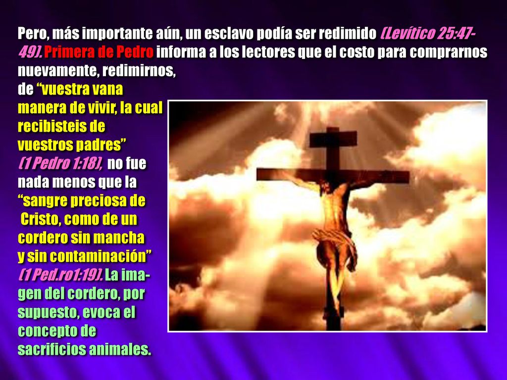 Pero, más importante aún, un esclavo podía ser redimido (Levítico 25:47-49). Primera de Pedro informa a los lectores que el costo para comprarnos nuevamente, redimirnos,