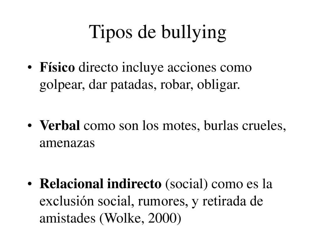 Tipos de bullying Físico directo incluye acciones como golpear, dar patadas, robar, obligar. Verbal como son los motes, burlas crueles, amenazas.