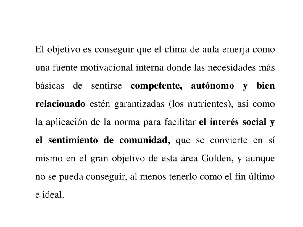 El objetivo es conseguir que el clima de aula emerja como una fuente motivacional interna donde las necesidades más básicas de sentirse competente, autónomo y bien relacionado estén garantizadas (los nutrientes), así como la aplicación de la norma para facilitar el interés social y el sentimiento de comunidad, que se convierte en sí mismo en el gran objetivo de esta área Golden, y aunque no se pueda conseguir, al menos tenerlo como el fin último e ideal.
