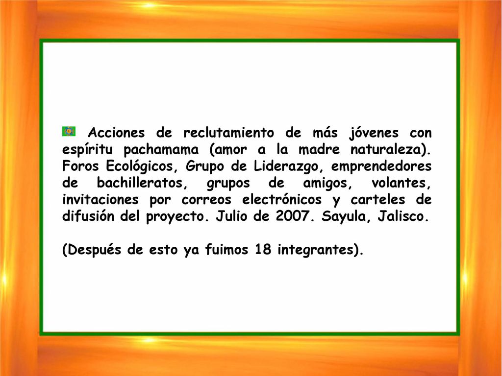 Acciones de reclutamiento de más jóvenes con espíritu pachamama (amor a la madre naturaleza). Foros Ecológicos, Grupo de Liderazgo, emprendedores de bachilleratos, grupos de amigos, volantes, invitaciones por correos electrónicos y carteles de difusión del proyecto. Julio de Sayula, Jalisco.