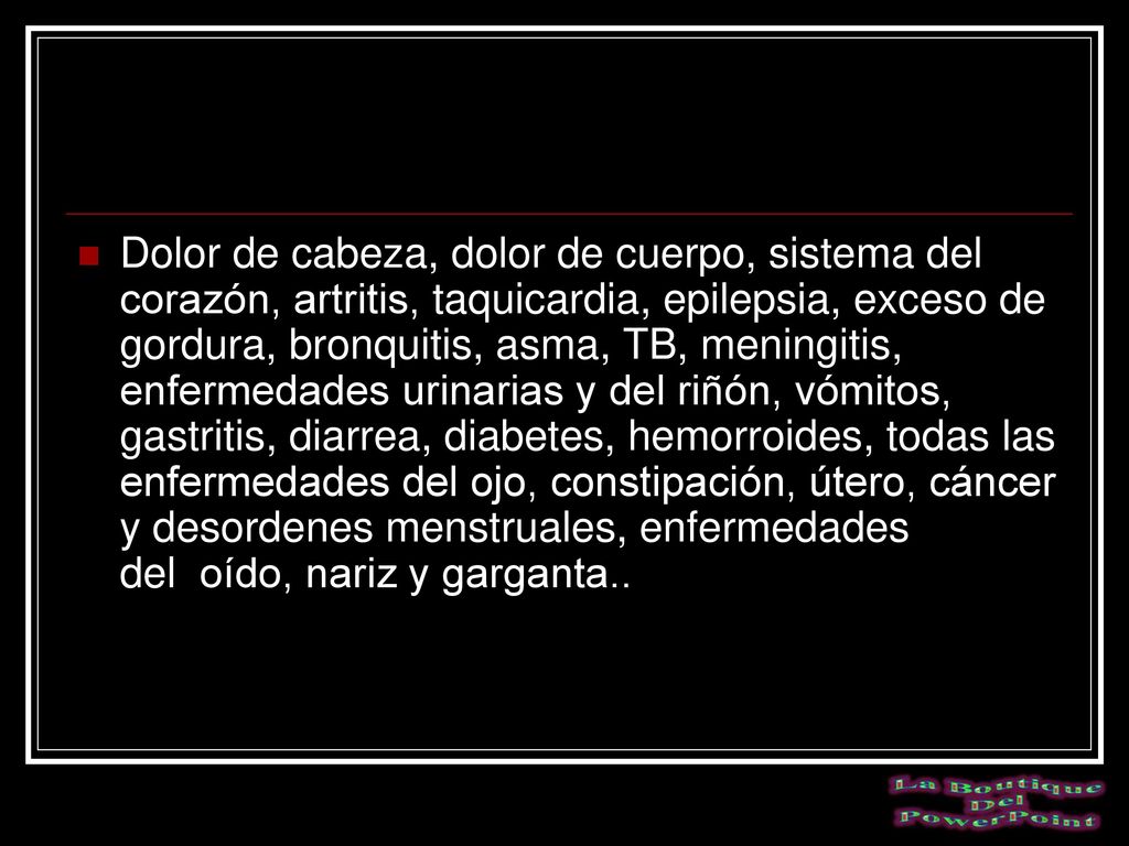 Dolor de cabeza, dolor de cuerpo, sistema del corazón, artritis, taquicardia, epilepsia, exceso de gordura, bronquitis, asma, TB, meningitis, enfermedades urinarias y del riñón, vómitos, gastritis, diarrea, diabetes, hemorroides, todas las enfermedades del ojo, constipación, útero, cáncer y desordenes menstruales, enfermedades del oído, nariz y garganta..