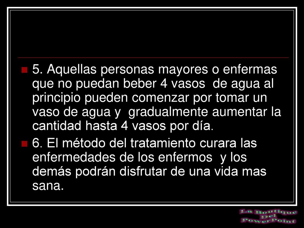 5. Aquellas personas mayores o enfermas que no puedan beber 4 vasos de agua al principio pueden comenzar por tomar un vaso de agua y gradualmente aumentar la cantidad hasta 4 vasos por día.