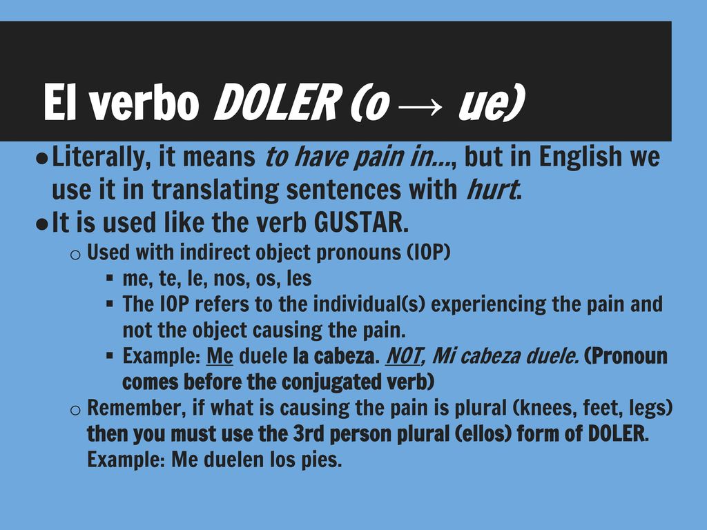 El verbo DOLER (o → ue) Literally, it means to have pain in..., but in English we use it in translating sentences with hurt.
