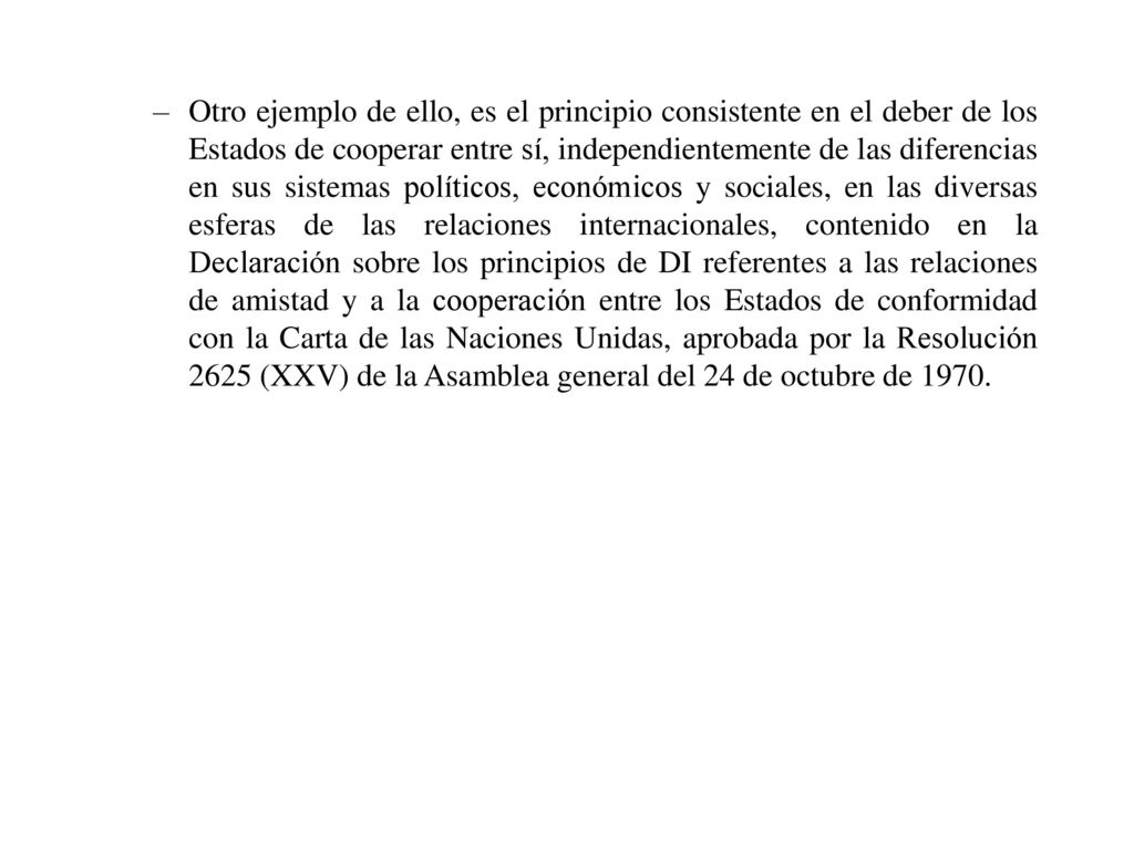 Otro ejemplo de ello, es el principio consistente en el deber de los Estados de cooperar entre sí, independientemente de las diferencias en sus sistemas políticos, económicos y sociales, en las diversas esferas de las relaciones internacionales, contenido en la Declaración sobre los principios de DI referentes a las relaciones de amistad y a la cooperación entre los Estados de conformidad con la Carta de las Naciones Unidas, aprobada por la Resolución 2625 (XXV) de la Asamblea general del 24 de octubre de 1970.