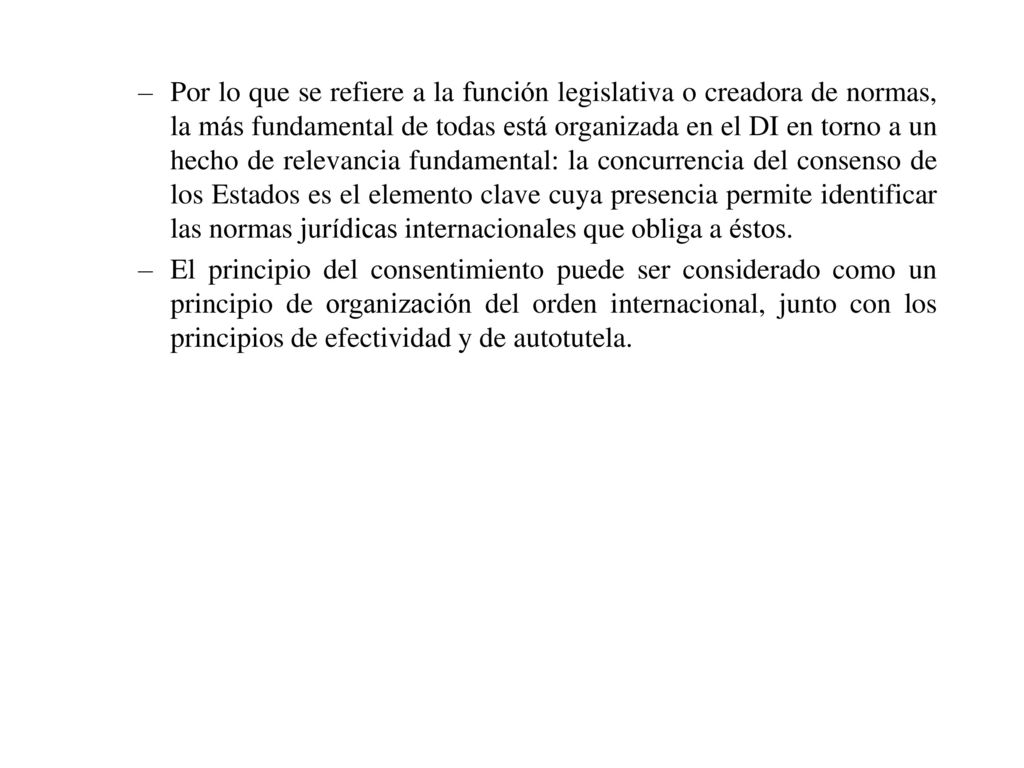 Por lo que se refiere a la función legislativa o creadora de normas, la más fundamental de todas está organizada en el DI en torno a un hecho de relevancia fundamental: la concurrencia del consenso de los Estados es el elemento clave cuya presencia permite identificar las normas jurídicas internacionales que obliga a éstos.