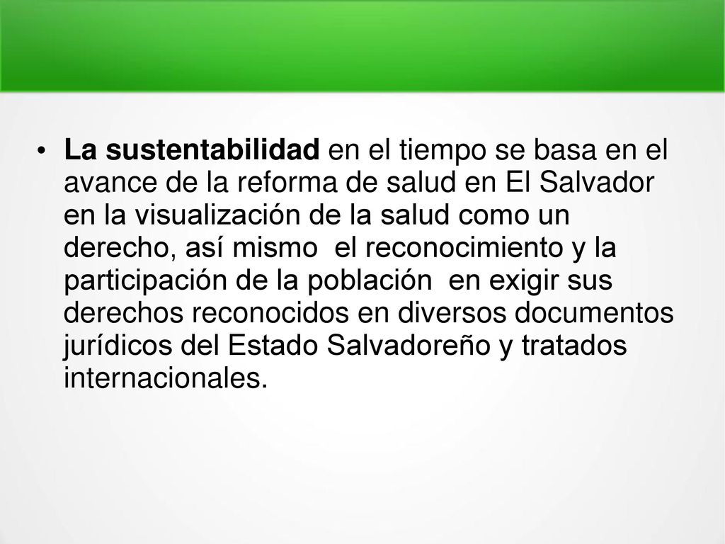 La sustentabilidad en el tiempo se basa en el avance de la reforma de salud en El Salvador en la visualización de la salud como un derecho, así mismo el reconocimiento y la participación de la población en exigir sus derechos reconocidos en diversos documentos jurídicos del Estado Salvadoreño y tratados internacionales.
