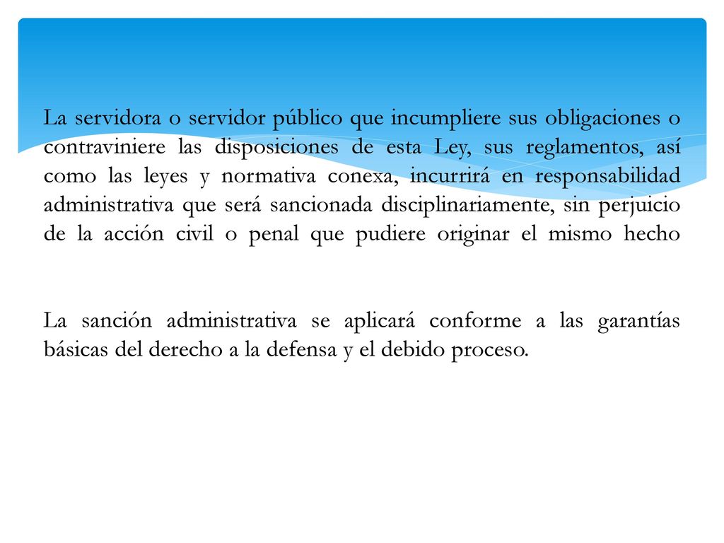 La servidora o servidor público que incumpliere sus obligaciones o contraviniere las disposiciones de esta Ley, sus reglamentos, así como las leyes y normativa conexa, incurrirá en responsabilidad administrativa que será sancionada disciplinariamente, sin perjuicio de la acción civil o penal que pudiere originar el mismo hecho La sanción administrativa se aplicará conforme a las garantías básicas del derecho a la defensa y el debido proceso.