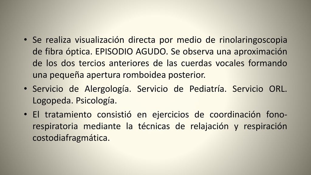 Se realiza visualización directa por medio de rinolaringoscopia de fibra óptica. EPISODIO AGUDO. Se observa una aproximación de los dos tercios anteriores de las cuerdas vocales formando una pequeña apertura romboidea posterior.