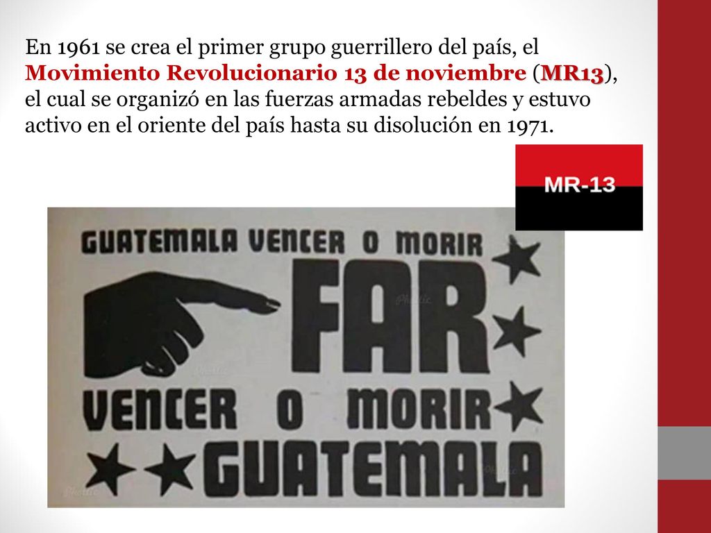 En 1961 se crea el primer grupo guerrillero del país, el Movimiento Revolucionario 13 de noviembre (MR13), el cual se organizó en las fuerzas armadas rebeldes y estuvo activo en el oriente del país hasta su disolución en 1971.