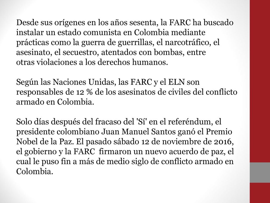 Desde sus orígenes en los años sesenta, la FARC ha buscado instalar un estado comunista en Colombia mediante prácticas como la guerra de guerrillas, el narcotráfico, el asesinato, el secuestro, atentados con bombas, entre otras violaciones a los derechos humanos.