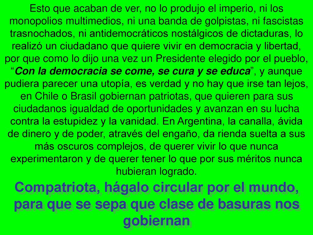 Esto que acaban de ver, no lo produjo el imperio, ni los monopolios multimedios, ni una banda de golpistas, ni fascistas trasnochados, ni antidemocráticos nostálgicos de dictaduras, lo realizó un ciudadano que quiere vivir en democracia y libertad, por que como lo dijo una vez un Presidente elegido por el pueblo, Con la democracia se come, se cura y se educa , y aunque pudiera parecer una utopía, es verdad y no hay que irse tan lejos, en Chile o Brasil gobiernan patriotas, que quieren para sus ciudadanos igualdad de oportunidades y avanzan en su lucha contra la estupidez y la vanidad. En Argentina, la canalla, ávida de dinero y de poder, através del engaño, da rienda suelta a sus más oscuros complejos, de querer vivir lo que nunca experimentaron y de querer tener lo que por sus méritos nunca hubieran logrado.