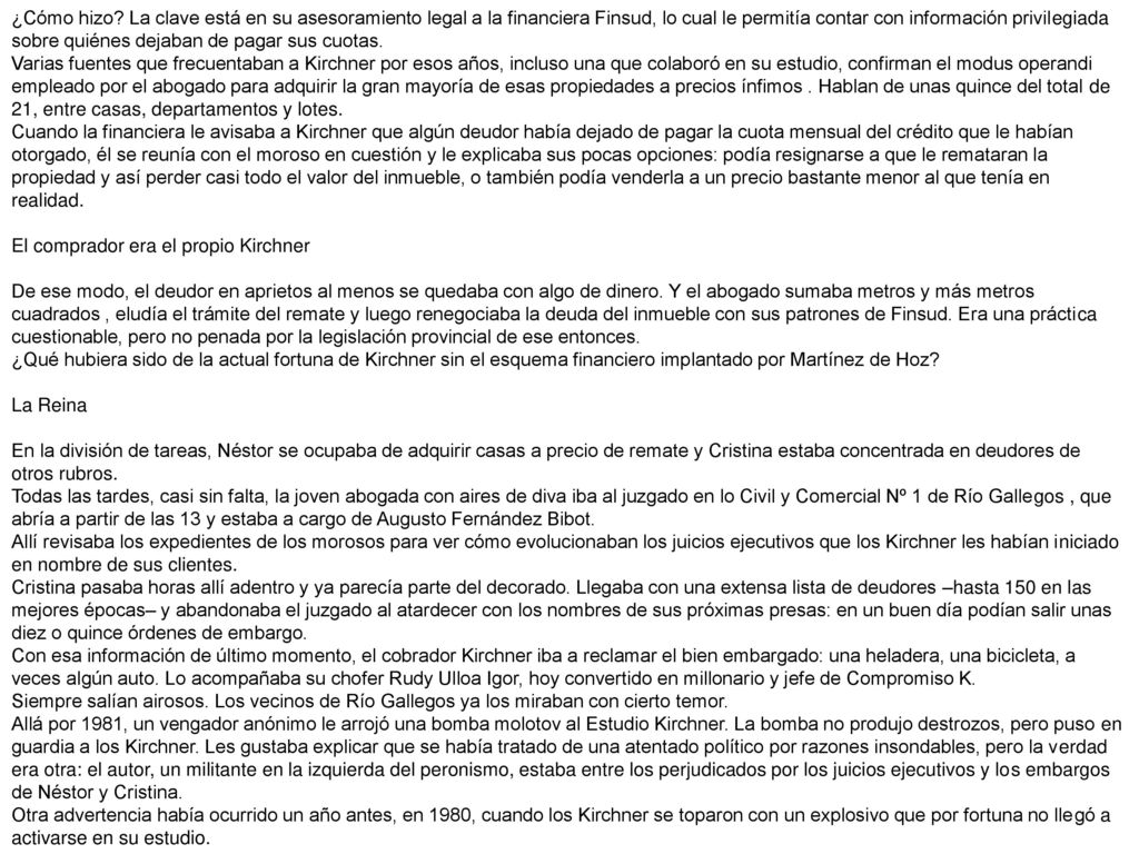 ¿Cómo hizo La clave está en su asesoramiento legal a la financiera Finsud, lo cual le permitía contar con información privilegiada sobre quiénes dejaban de pagar sus cuotas. Varias fuentes que frecuentaban a Kirchner por esos años, incluso una que colaboró en su estudio, confirman el modus operandi empleado por el abogado para adquirir la gran mayoría de esas propiedades a precios ínfimos . Hablan de unas quince del total de 21, entre casas, departamentos y lotes. Cuando la financiera le avisaba a Kirchner que algún deudor había dejado de pagar la cuota mensual del crédito que le habían otorgado, él se reunía con el moroso en cuestión y le explicaba sus pocas opciones: podía resignarse a que le remataran la propiedad y así perder casi todo el valor del inmueble, o también podía venderla a un precio bastante menor al que tenía en realidad.