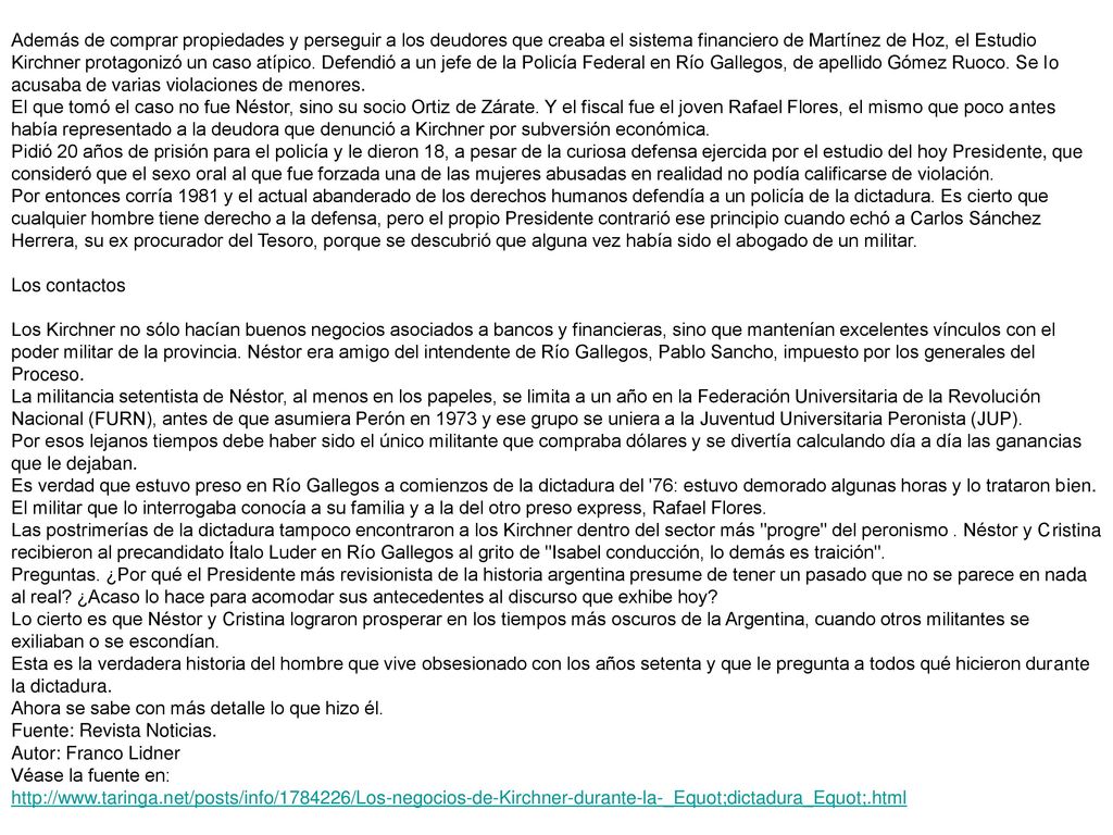 Además de comprar propiedades y perseguir a los deudores que creaba el sistema financiero de Martínez de Hoz, el Estudio Kirchner protagonizó un caso atípico. Defendió a un jefe de la Policía Federal en Río Gallegos, de apellido Gómez Ruoco. Se lo acusaba de varias violaciones de menores. El que tomó el caso no fue Néstor, sino su socio Ortiz de Zárate. Y el fiscal fue el joven Rafael Flores, el mismo que poco antes había representado a la deudora que denunció a Kirchner por subversión económica. Pidió 20 años de prisión para el policía y le dieron 18, a pesar de la curiosa defensa ejercida por el estudio del hoy Presidente, que consideró que el sexo oral al que fue forzada una de las mujeres abusadas en realidad no podía calificarse de violación. Por entonces corría 1981 y el actual abanderado de los derechos humanos defendía a un policía de la dictadura. Es cierto que cualquier hombre tiene derecho a la defensa, pero el propio Presidente contrarió ese principio cuando echó a Carlos Sánchez Herrera, su ex procurador del Tesoro, porque se descubrió que alguna vez había sido el abogado de un militar.