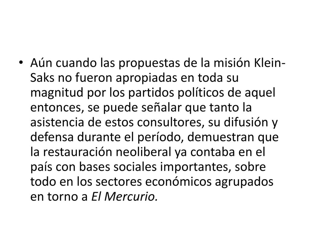 Aún cuando las propuestas de la misión Klein-Saks no fueron apropiadas en toda su magnitud por los partidos políticos de aquel entonces, se puede señalar que tanto la asistencia de estos consultores, su difusión y defensa durante el período, demuestran que la restauración neoliberal ya contaba en el país con bases sociales importantes, sobre todo en los sectores económicos agrupados en torno a El Mercurio.