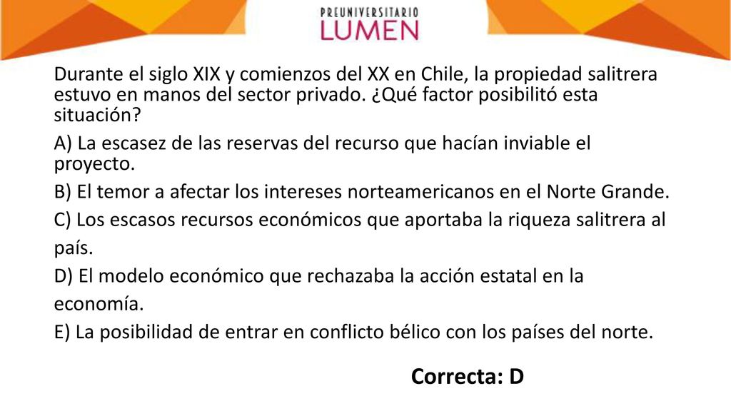 Durante el siglo XIX y comienzos del XX en Chile, la propiedad salitrera estuvo en manos del sector privado. ¿Qué factor posibilitó esta situación A) La escasez de las reservas del recurso que hacían inviable el proyecto. B) El temor a afectar los intereses norteamericanos en el Norte Grande. C) Los escasos recursos económicos que aportaba la riqueza salitrera al país. D) El modelo económico que rechazaba la acción estatal en la economía. E) La posibilidad de entrar en conflicto bélico con los países del norte.