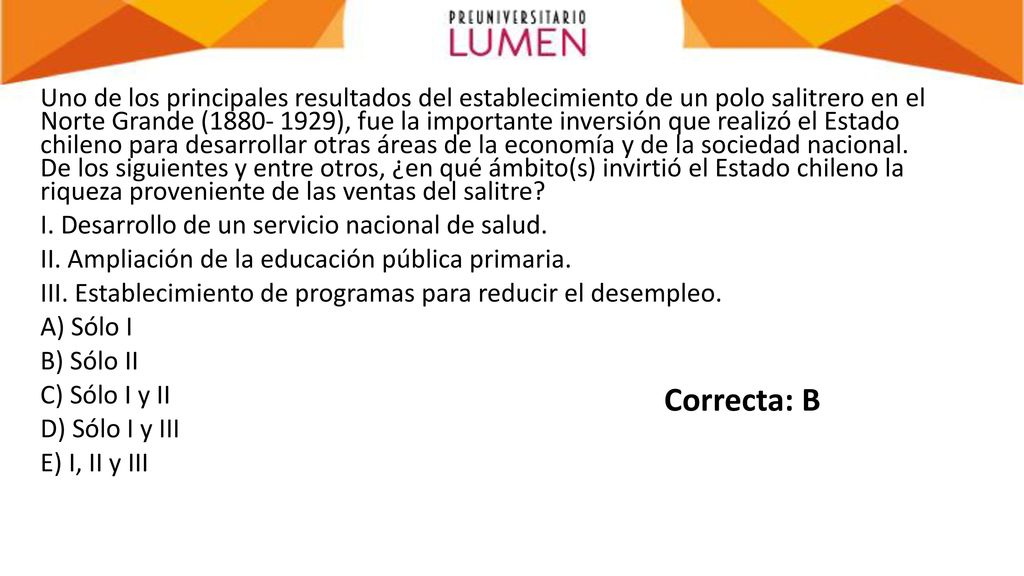 Uno de los principales resultados del establecimiento de un polo salitrero en el Norte Grande ( ), fue la importante inversión que realizó el Estado chileno para desarrollar otras áreas de la economía y de la sociedad nacional. De los siguientes y entre otros, ¿en qué ámbito(s) invirtió el Estado chileno la riqueza proveniente de las ventas del salitre I. Desarrollo de un servicio nacional de salud. II. Ampliación de la educación pública primaria. III. Establecimiento de programas para reducir el desempleo. A) Sólo I B) Sólo II C) Sólo I y II D) Sólo I y III E) I, II y III