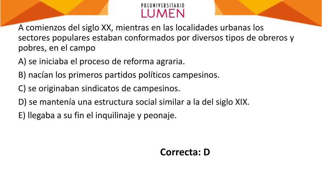 A comienzos del siglo XX, mientras en las localidades urbanas los sectores populares estaban conformados por diversos tipos de obreros y pobres, en el campo A) se iniciaba el proceso de reforma agraria. B) nacían los primeros partidos políticos campesinos. C) se originaban sindicatos de campesinos. D) se mantenía una estructura social similar a la del siglo XIX. E) llegaba a su fin el inquilinaje y peonaje.