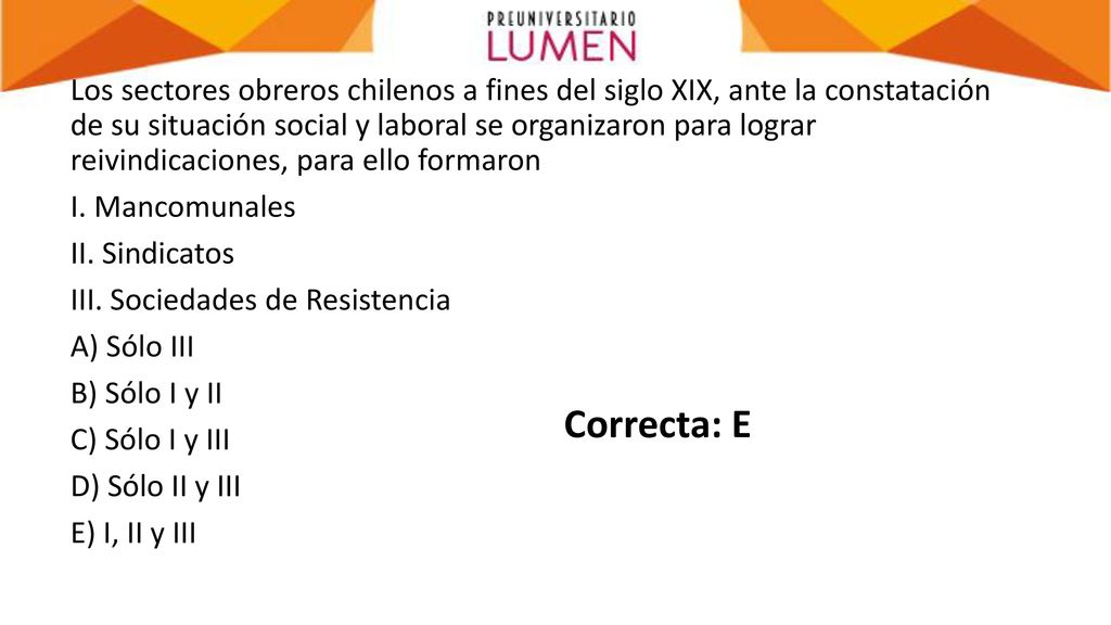 Los sectores obreros chilenos a fines del siglo XIX, ante la constatación de su situación social y laboral se organizaron para lograr reivindicaciones, para ello formaron I. Mancomunales II. Sindicatos III. Sociedades de Resistencia A) Sólo III B) Sólo I y II C) Sólo I y III D) Sólo II y III E) I, II y III