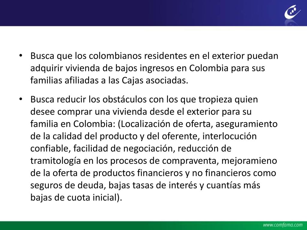 Busca que los colombianos residentes en el exterior puedan adquirir vivienda de bajos ingresos en Colombia para sus familias afiliadas a las Cajas asociadas.