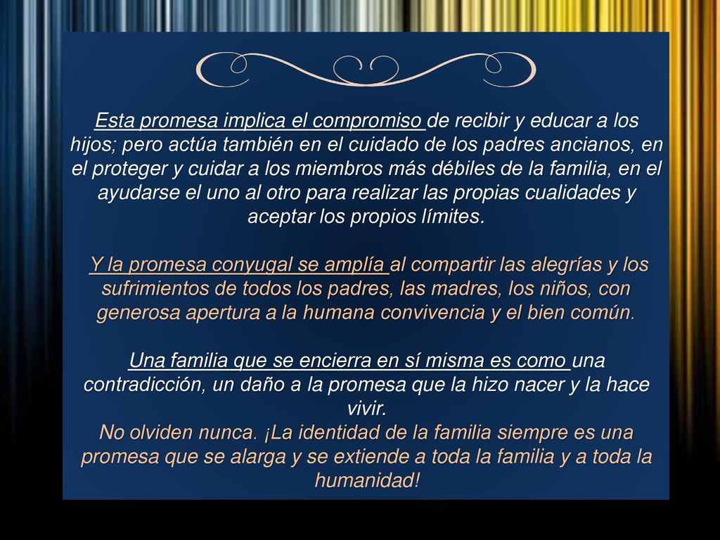 Esta promesa implica el compromiso de recibir y educar a los hijos; pero actúa también en el cuidado de los padres ancianos, en el proteger y cuidar a los miembros más débiles de la familia, en el ayudarse el uno al otro para realizar las propias cualidades y aceptar los propios límites.
