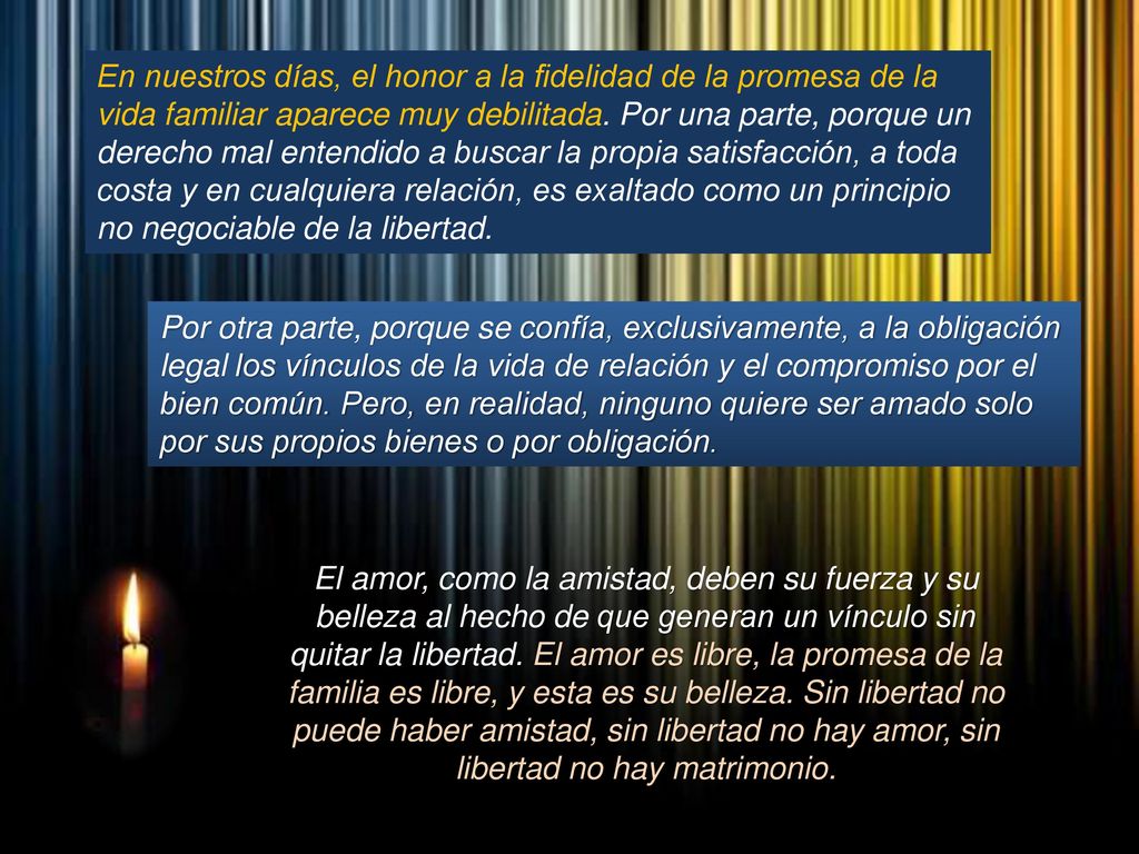En nuestros días, el honor a la fidelidad de la promesa de la vida familiar aparece muy debilitada. Por una parte, porque un derecho mal entendido a buscar la propia satisfacción, a toda costa y en cualquiera relación, es exaltado como un principio no negociable de la libertad.