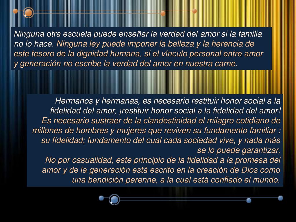 Ninguna otra escuela puede enseñar la verdad del amor si la familia no lo hace. Ninguna ley puede imponer la belleza y la herencia de este tesoro de la dignidad humana, si el vínculo personal entre amor y generación no escribe la verdad del amor en nuestra carne.