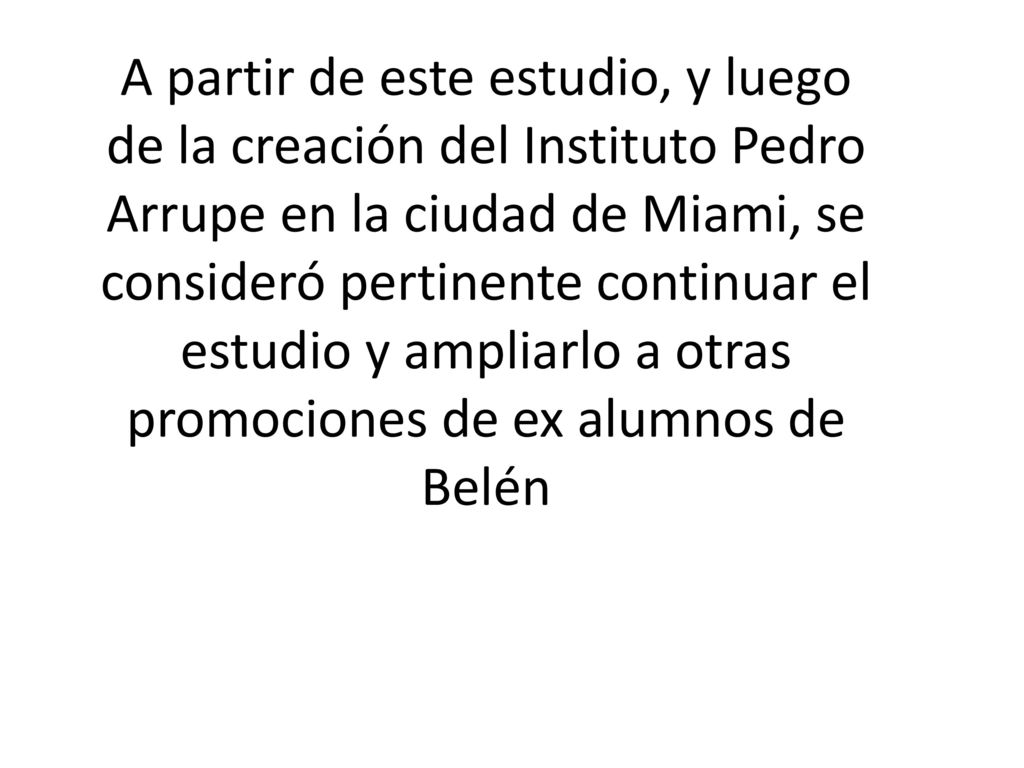 A partir de este estudio, y luego de la creación del Instituto Pedro Arrupe en la ciudad de Miami, se consideró pertinente continuar el estudio y ampliarlo a otras promociones de ex alumnos de Belén