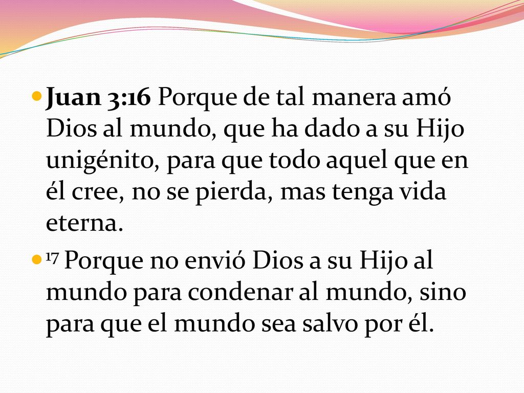 Juan 3:16 Porque de tal manera amó Dios al mundo, que ha dado a su Hijo unigénito, para que todo aquel que en él cree, no se pierda, mas tenga vida eterna.