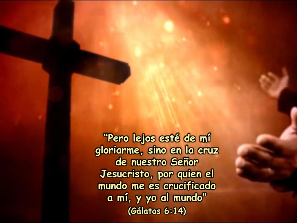 Pero lejos esté de mí gloriarme, sino en la cruz de nuestro Señor Jesucristo, por quien el mundo me es crucificado a mí, y yo al mundo