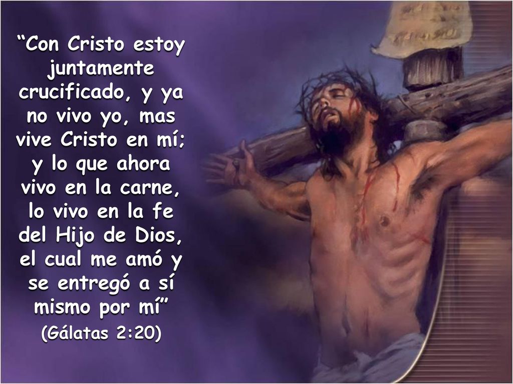 Con Cristo estoy juntamente crucificado, y ya no vivo yo, mas vive Cristo en mí; y lo que ahora vivo en la carne, lo vivo en la fe del Hijo de Dios, el cual me amó y se entregó a sí mismo por mí
