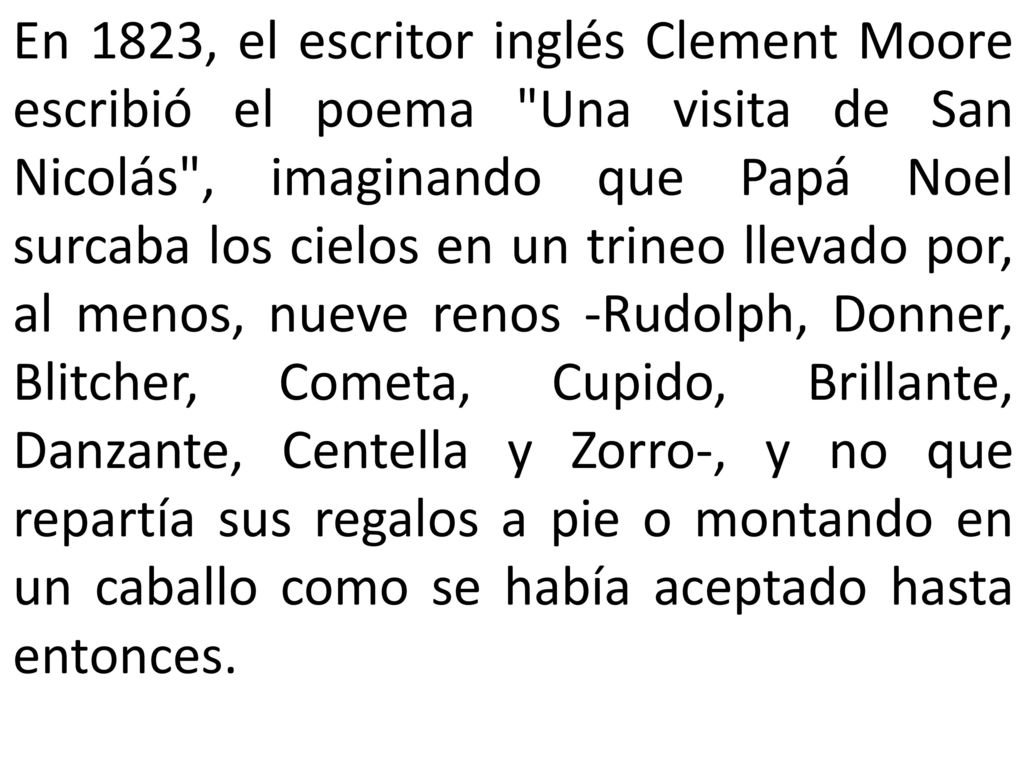 En 1823, el escritor inglés Clement Moore escribió el poema Una visita de San Nicolás , imaginando que Papá Noel surcaba los cielos en un trineo llevado por, al menos, nueve renos -Rudolph, Donner, Blitcher, Cometa, Cupido, Brillante, Danzante, Centella y Zorro-, y no que repartía sus regalos a pie o montando en un caballo como se había aceptado hasta entonces.