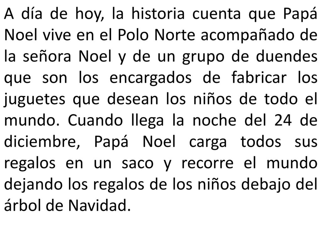 A día de hoy, la historia cuenta que Papá Noel vive en el Polo Norte acompañado de la señora Noel y de un grupo de duendes que son los encargados de fabricar los juguetes que desean los niños de todo el mundo.