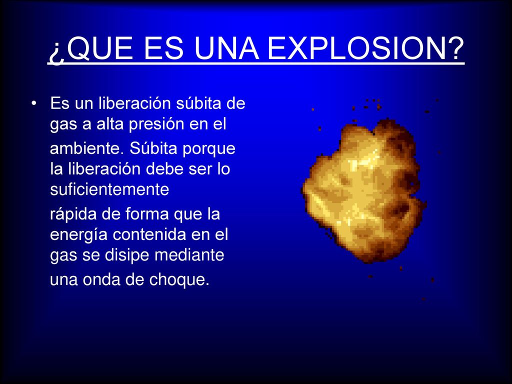 ¿QUE ES UNA EXPLOSION Es un liberación súbita de gas a alta presión en el. ambiente. Súbita porque la liberación debe ser lo suficientemente.
